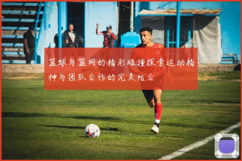 篮球与篮网的精彩碰撞探索运动精神与团队合作的完美结合