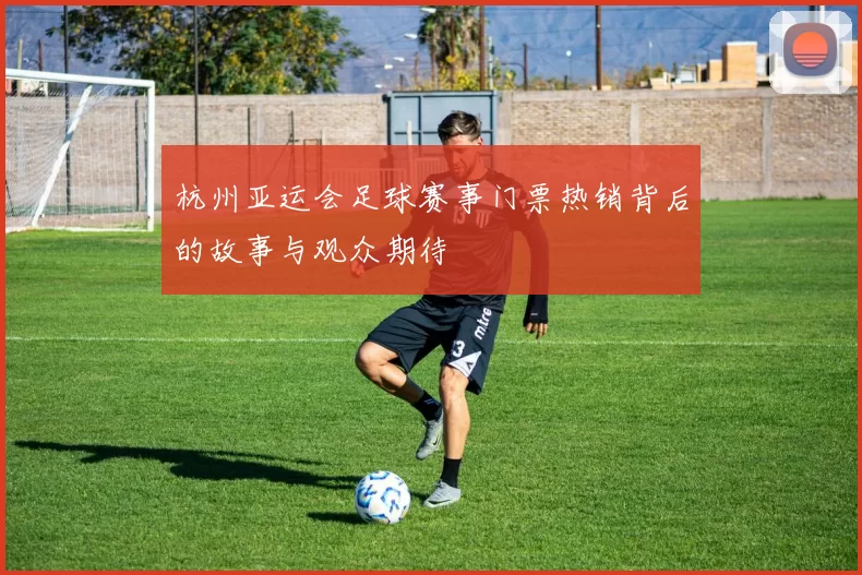杭州亚运会足球赛事门票热销背后的故事与观众期待