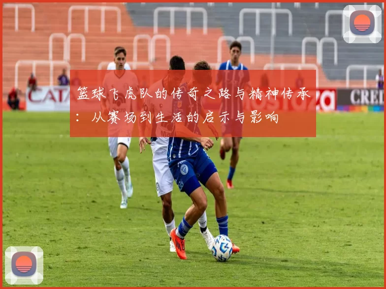 篮球飞虎队的传奇之路与精神传承：从赛场到生活的启示与影响