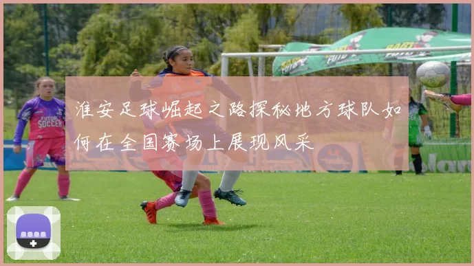 淮安足球崛起之路探秘地方球队如何在全国赛场上展现风采