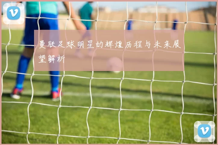 曼联足球明星的辉煌历程与未来展望解析