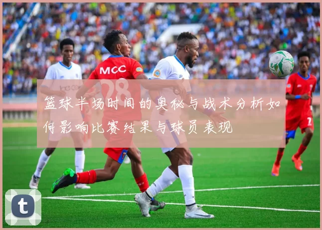 篮球半场时间的奥秘与战术分析如何影响比赛结果与球员表现