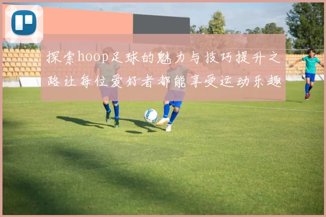 探索hoop足球的魅力与技巧提升之路让每位爱好者都能享受运动乐趣